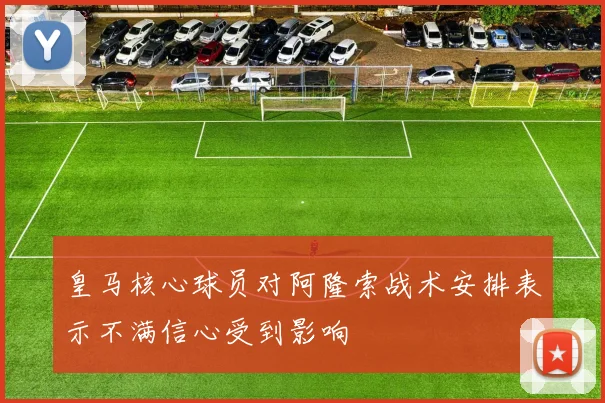 皇马核心球员对阿隆索战术安排表示不满信心受到影响