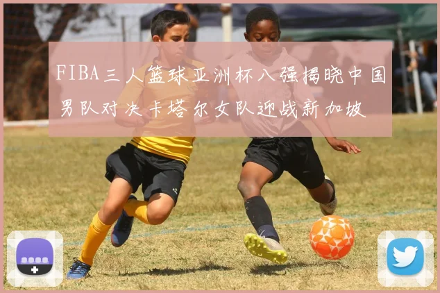 FIBA三人篮球亚洲杯八强揭晓中国男队对决卡塔尔女队迎战新加坡