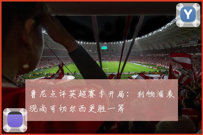 鲁尼点评英超赛季开局：利物浦表现尚可切尔西更胜一筹