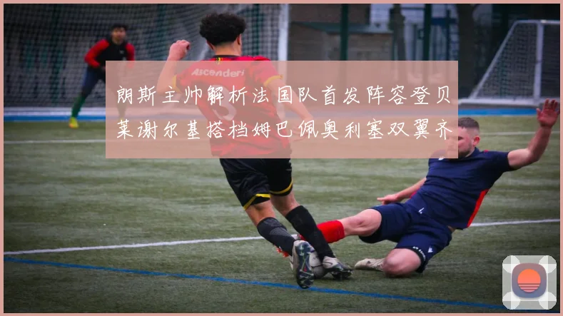 朗斯主帅解析法国队首发阵容登贝莱谢尔基搭档姆巴佩奥利塞双翼齐飞