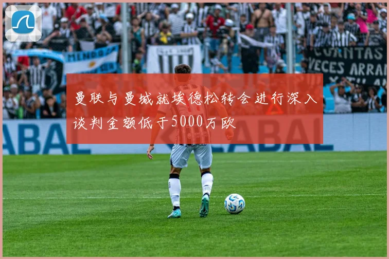 曼联与曼城就埃德松转会进行深入谈判金额低于5000万欧