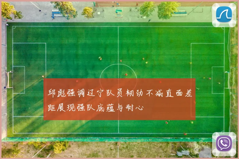 邱彪强调辽宁队员韧劲不减直面差距展现强队底蕴与耐心