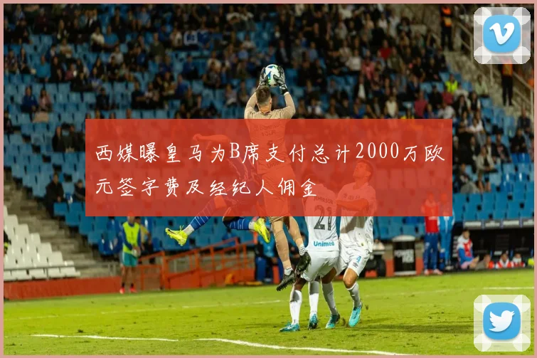 西媒曝皇马为B席支付总计2000万欧元签字费及经纪人佣金