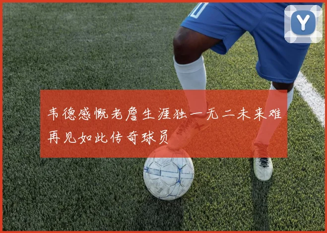 韦德感慨老詹生涯独一无二未来难再见如此传奇球员