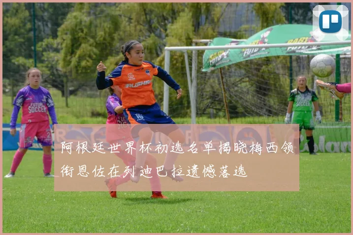阿根廷世界杯初选名单揭晓梅西领衔恩佐在列迪巴拉遗憾落选