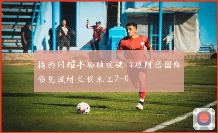 梅西闪耀半场助攻破门迈阿密国际领先波特兰伐木工2-0