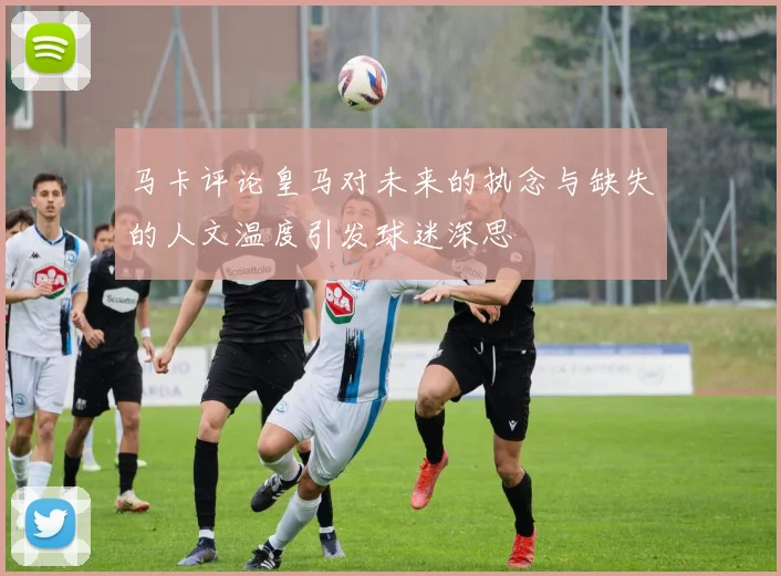 马卡评论皇马对未来的执念与缺失的人文温度引发球迷深思