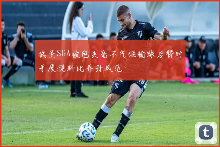 武圣SGA被包夹毫不气馁输球后赞对手展现科比乔丹风范