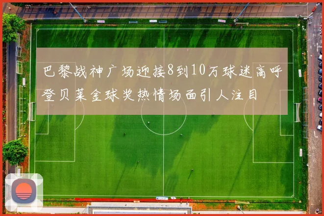 巴黎战神广场迎接8到10万球迷高呼登贝莱金球奖热情场面引人注目