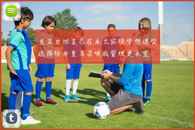克亚尔坦言已在米兰实现梦想退役选择除非皇马召唤我管理更衣室