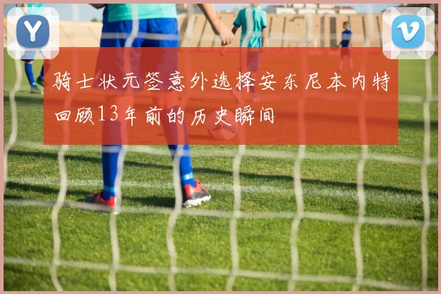骑士状元签意外选择安东尼本内特回顾13年前的历史瞬间