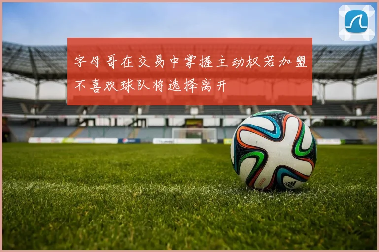 字母哥在交易中掌握主动权若加盟不喜欢球队将选择离开