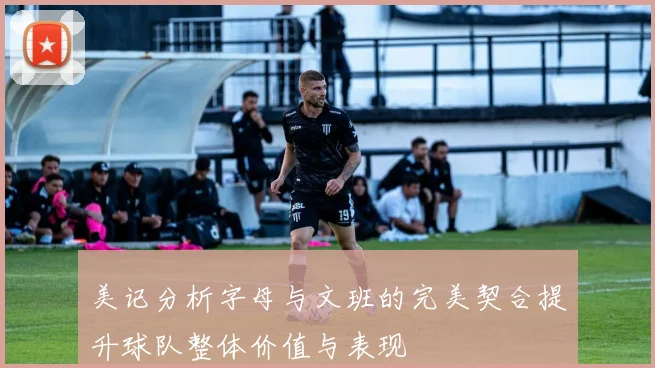 美记分析字母与文班的完美契合提升球队整体价值与表现